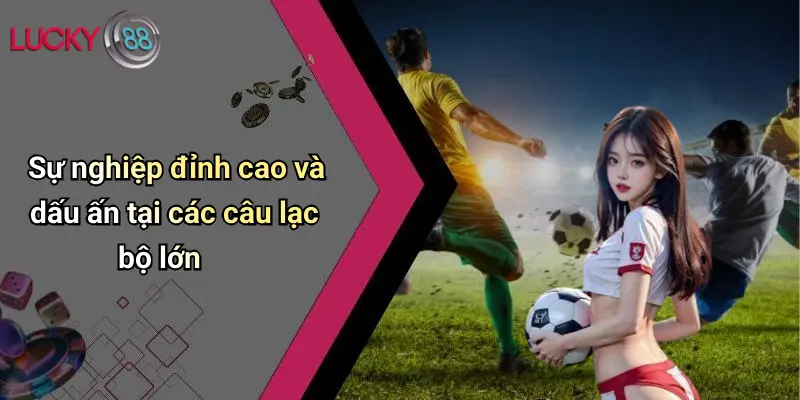 Sự nghiệp đỉnh cao và dấu ấn tại các câu lạc bộ lớn